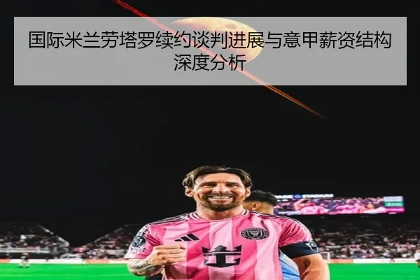 国际米兰劳塔罗续约谈判进展与意甲薪资结构深度分析