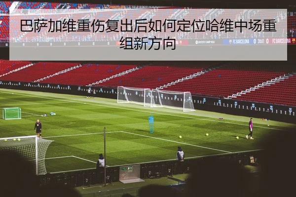 巴萨加维重伤复出后如何定位哈维中场重组新方向