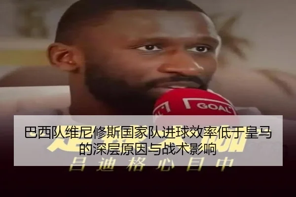 巴西队维尼修斯国家队进球效率低于皇马的深层原因与战术影响