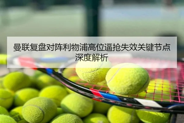 曼联复盘对阵利物浦高位逼抢失效关键节点深度解析