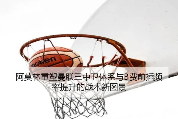 阿莫林重塑曼联三中卫体系与B费前插频率提升的战术新图景