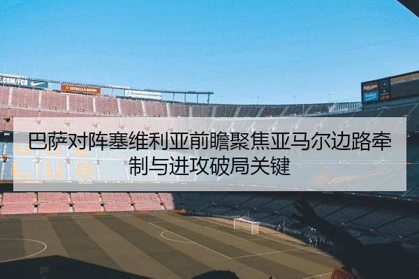 巴萨对阵塞维利亚前瞻聚焦亚马尔边路牵制与进攻破局关键